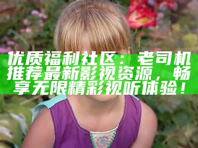 优质福利社区：老司机推荐最新影视资源，畅享无限精彩视听体验！