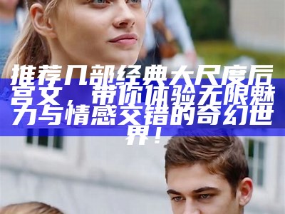 推荐几部经典大尺度后宫文，带你体验无限魅力与情感交错的奇幻世界！
