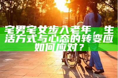 宅男宅女步入老年，生活方式与心态的转变应如何应对？