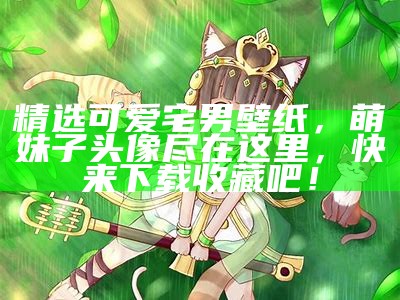 精选可爱宅男壁纸，萌妹子头像尽在这里，快来下载收藏吧！