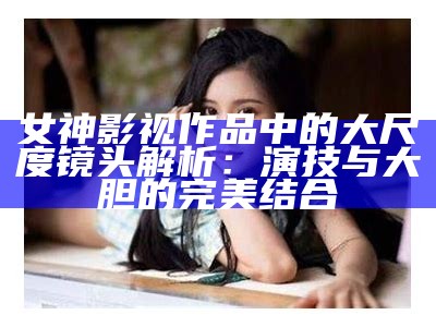 女神影视作品中的大尺度镜头解析：演技与大胆的完美结合