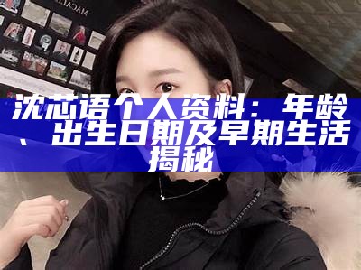 沈芯语个人资料：年龄、出生日期及早期生活揭秘
