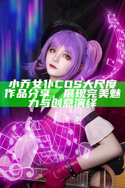 小乔女仆COS大尺度作品分享，展现完美魅力与创意演绎