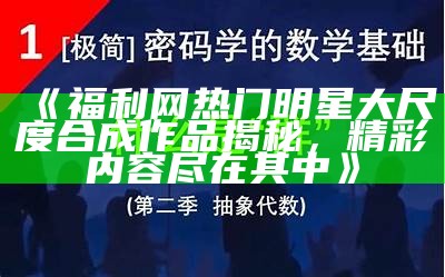 《福利网热门明星大尺度合成作品揭秘，精彩内容尽在其中》