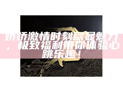 娇娇激情时刻尽显魅力，极致福利带你体验心跳乐趣！
