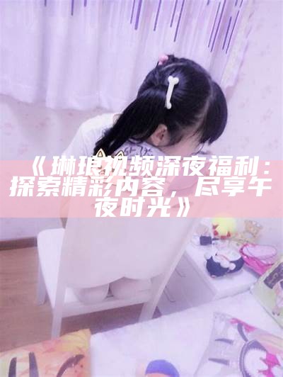 《琳琅视频深夜福利：探索精彩内容，尽享午夜时光》