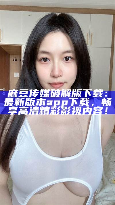 麻豆传媒破解版下载：最新版本app下载，畅享高清精彩影视内容！