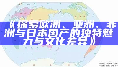 《探索欧洲、亚洲、非洲与日本国产的无与伦比魅力与文化差异》