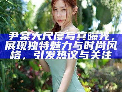 尹棠大尺度写真曝光，展现特有魅力与时尚风格，引发热议与关注