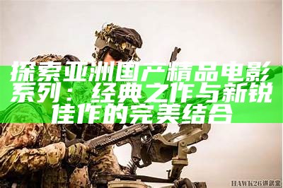 探索亚洲国产精品电影系列：经典之作与新锐佳作的完美结合