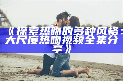 《探索热吻的多种风格：大尺度热吻视频全集分享》