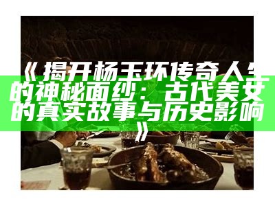 《揭开杨玉环传奇人生的神秘面纱：古代美女的真实故事与历史影响》