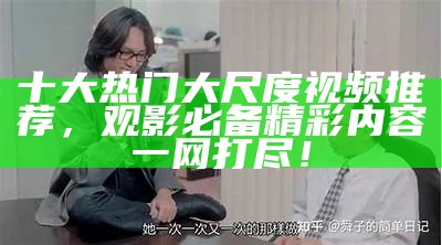 十大热门大尺度视频推荐，观影必备精彩内容一网打尽！