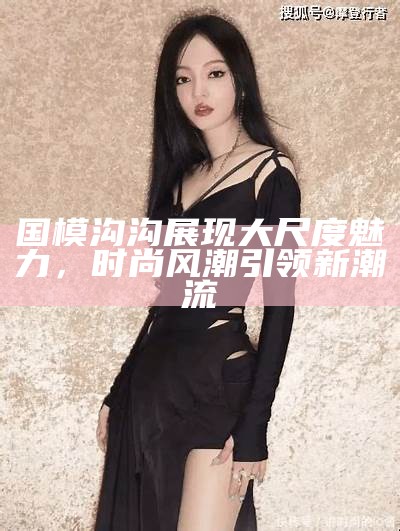 国模沟沟展现大尺度魅力，时尚风潮引领新潮流